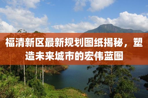 福清新區(qū)最新規(guī)劃圖紙揭秘，塑造未來(lái)城市的宏偉藍(lán)圖