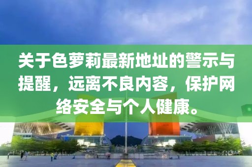 關(guān)于色蘿莉最新地址的警示與提醒，遠(yuǎn)離不良內(nèi)容，保護(hù)網(wǎng)絡(luò)安全與個人健康。