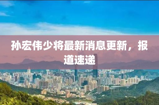 孫宏偉少將最新消息更新，報(bào)道速遞