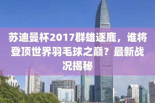 蘇迪曼杯2017群雄逐鹿，誰將登頂世界羽毛球之巔？最新戰(zhàn)況揭秘