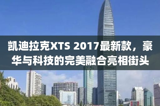 凱迪拉克XTS 2017最新款，豪華與科技的完美融合亮相街頭