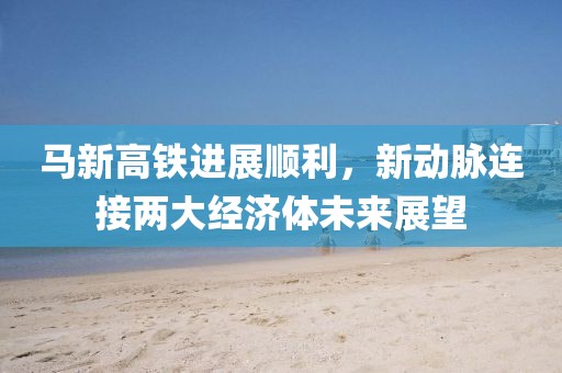 馬新高鐵進(jìn)展順利，新動(dòng)脈連接兩大經(jīng)濟(jì)體未來(lái)展望