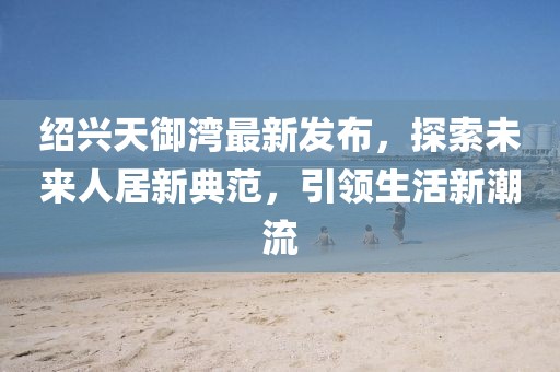 紹興天御灣最新發(fā)布，探索未來人居新典范，引領(lǐng)生活新潮流