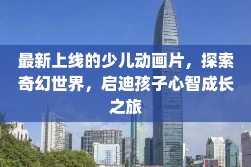 最新上線的少兒動畫片，探索奇幻世界，啟迪孩子心智成長之旅