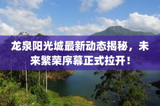 龍泉陽光城最新動態(tài)揭秘，未來繁榮序幕正式拉開！