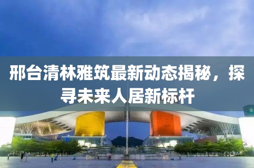 邢臺清林雅筑最新動態(tài)揭秘，探尋未來人居新標桿