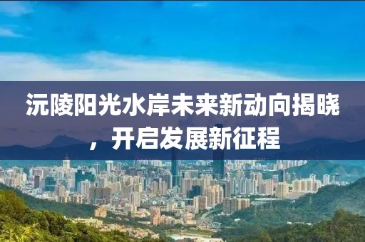 沅陵陽(yáng)光水岸未來(lái)新動(dòng)向揭曉，開(kāi)啟發(fā)展新征程