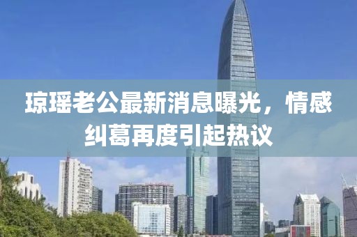 瓊瑤老公最新消息曝光，情感糾葛再度引起熱議