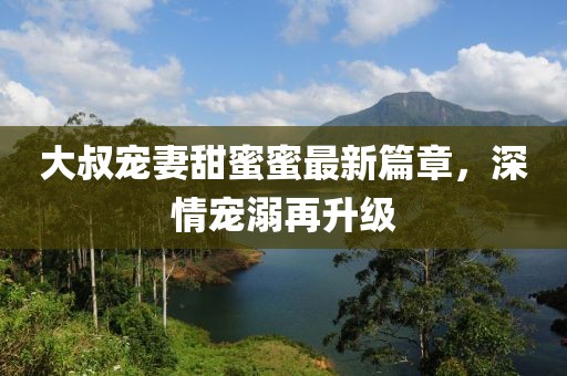 大叔寵妻甜蜜蜜最新篇章，深情寵溺再升級