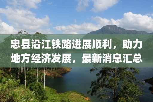 忠縣沿江鐵路進(jìn)展順利，助力地方經(jīng)濟(jì)發(fā)展，最新消息匯總