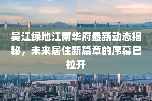 吳江綠地江南華府最新動態(tài)揭秘，未來居住新篇章的序幕已拉開