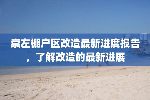 崇左棚戶區(qū)改造最新進度報告，了解改造的最新進展