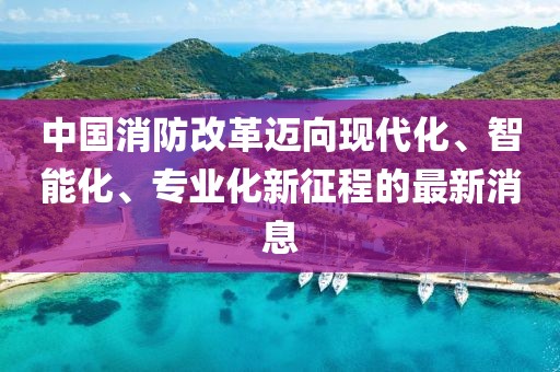 中國消防改革邁向現(xiàn)代化、智能化、專業(yè)化新征程的最新消息