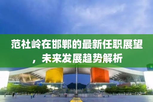 范社嶺在邯鄲的最新任職展望，未來發(fā)展趨勢解析