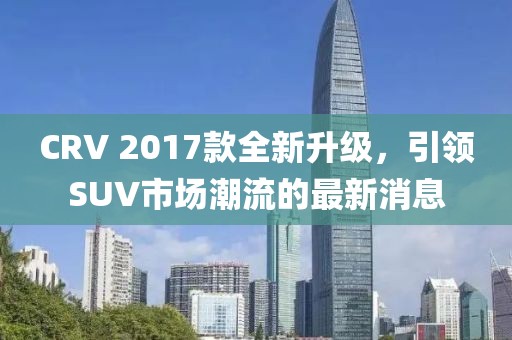 CRV 2017款全新升級，引領SUV市場潮流的最新消息