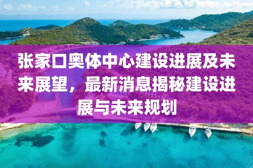 張家口奧體中心建設(shè)進(jìn)展及未來(lái)展望，最新消息揭秘建設(shè)進(jìn)展與未來(lái)規(guī)劃