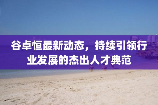 谷卓恒最新動(dòng)態(tài)，持續(xù)引領(lǐng)行業(yè)發(fā)展的杰出人才典范