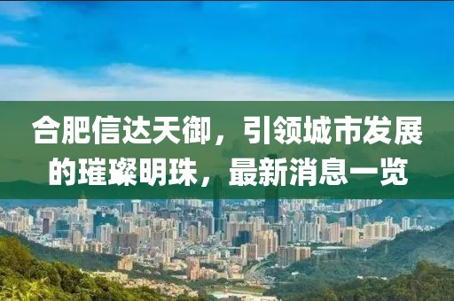 合肥信達天御，引領城市發(fā)展的璀璨明珠，最新消息一覽