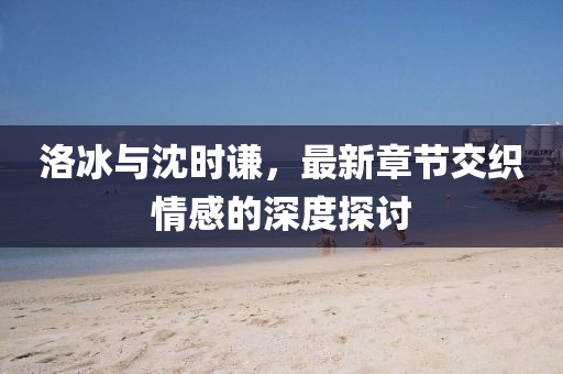 洛冰與沈時(shí)謙，最新章節(jié)交織情感的深度探討