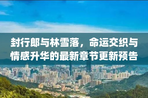 封行郎與林雪落，命運交織與情感升華的最新章節(jié)更新預告