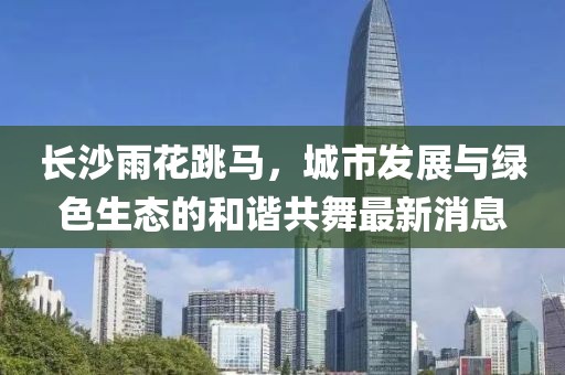 長沙雨花跳馬，城市發(fā)展與綠色生態(tài)的和諧共舞最新消息